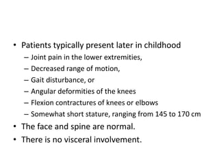 • Patients typically present later in childhood
– Joint pain in the lower extremities,
– Decreased range of motion,
– Gait disturbance, or
– Angular deformities of the knees
– Flexion contractures of knees or elbows
– Somewhat short stature, ranging from 145 to 170 cm
• The face and spine are normal.
• There is no visceral involvement.
 