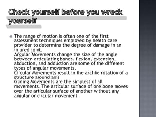    The range of motion is often one of the first
    assessment techniques employed by health care
    provider to determine the degree of damage in an
    injured joint.
    Angular Movements change the size of the angle
    between articulating bones. flexion, extension,
    abduction, and adduction are some of the different
    types of angular movements.
    Circular Movements result in the arclike rotation of a
    structure around axis
    Gliding Movements are the simplest of all
    movements. The articular surface of one bone moves
    over the articular surface of another without any
    angular or circular movement.
 