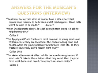 “Treatment for certain kinds of cancer have a side affect that
   causes bone marrow to be broken and if this happens, blood cells
   won’t be able to be made.”      -Caller 1
“When Osteoporosis occurs, it stops calcium from doing it’s job to
  help bone growth”
  -Caller 1
“The Epiphyseal Plate fracture is most common in young adults and
  children cause they are located at the ends of a long bone and
  harden while the young person grows through their life, so they
  fracture cause they don’t harden right away”
  -Caller (4©)
“The skeletal framework affect adults because bones grow and if
  adults don’t take in the nutrients that they need, then they can
  have weak bones and could cause fractures more easily.”
  -Caller 3
 