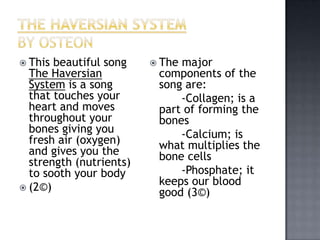  This beautiful song     Themajor
  The Haversian           components of the
  System is a song        song are:
  that touches your           -Collagen; is a
  heart and moves         part of forming the
  throughout your         bones
  bones giving you            -Calcium; is
  fresh air (oxygen)      what multiplies the
  and gives you the       bone cells
  strength (nutrients)
  to sooth your body          -Phosphate; it
 (2©)
                          keeps our blood
                          good (3©)
 