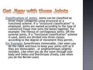 Classifications of Joints- Joints can be classified as
  three major categories using structural or a
  functional scheme. If a “structural classification” is
  employed, joints are named according to the type of
  connective tissue that joins the bones together. For
  example: The fibrous or cartilaginous joints. OR the
  synovial joints. If a “functional classification” scheme
  is used, joints are divided into three classes
  according to the degree of movement they permit.
For Example: Synarthroses (immovable, Like when you
  do the robot and have to keep your joints stiff as if
  they are immovable) , or amphiarthroses (slightly
  movable, Like when you do the wave through your
  body and limbs) and Diarthroses (freely, Like when
  you do the Bernie Lean)
 