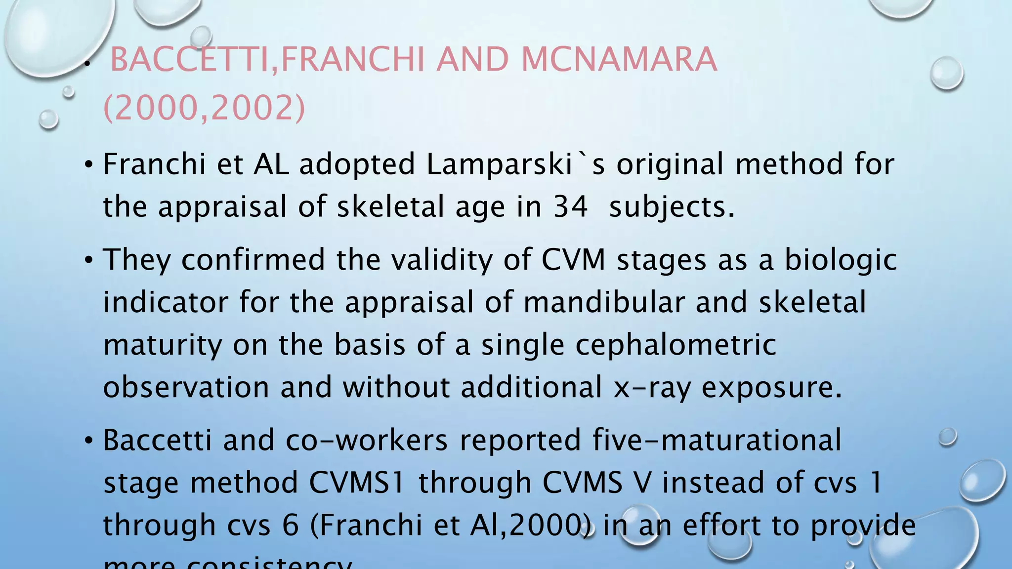 • BACCETTI,FRANCHI AND MCNAMARA
(2000,2002)
• Franchi et AL adopted Lamparski`s original method for
the appraisal of skeletal age in 34 subjects.
• They confirmed the validity of CVM stages as a biologic
indicator for the appraisal of mandibular and skeletal
maturity on the basis of a single cephalometric
observation and without additional x-ray exposure.
• Baccetti and co-workers reported five-maturational
stage method CVMS1 through CVMS V instead of cvs 1
through cvs 6 (Franchi et Al,2000) in an effort to provide
 