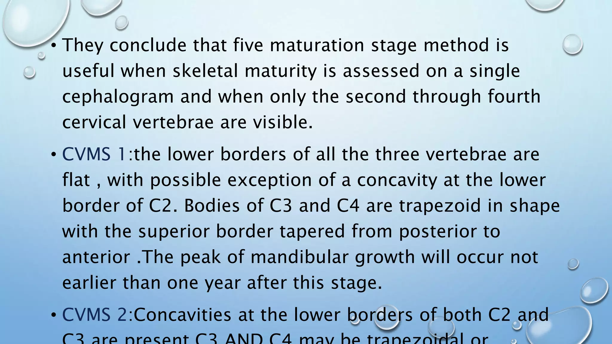 • They conclude that five maturation stage method is
useful when skeletal maturity is assessed on a single
cephalogram and when only the second through fourth
cervical vertebrae are visible.
• CVMS 1:the lower borders of all the three vertebrae are
flat , with possible exception of a concavity at the lower
border of C2. Bodies of C3 and C4 are trapezoid in shape
with the superior border tapered from posterior to
anterior .The peak of mandibular growth will occur not
earlier than one year after this stage.
• CVMS 2:Concavities at the lower borders of both C2 and
 