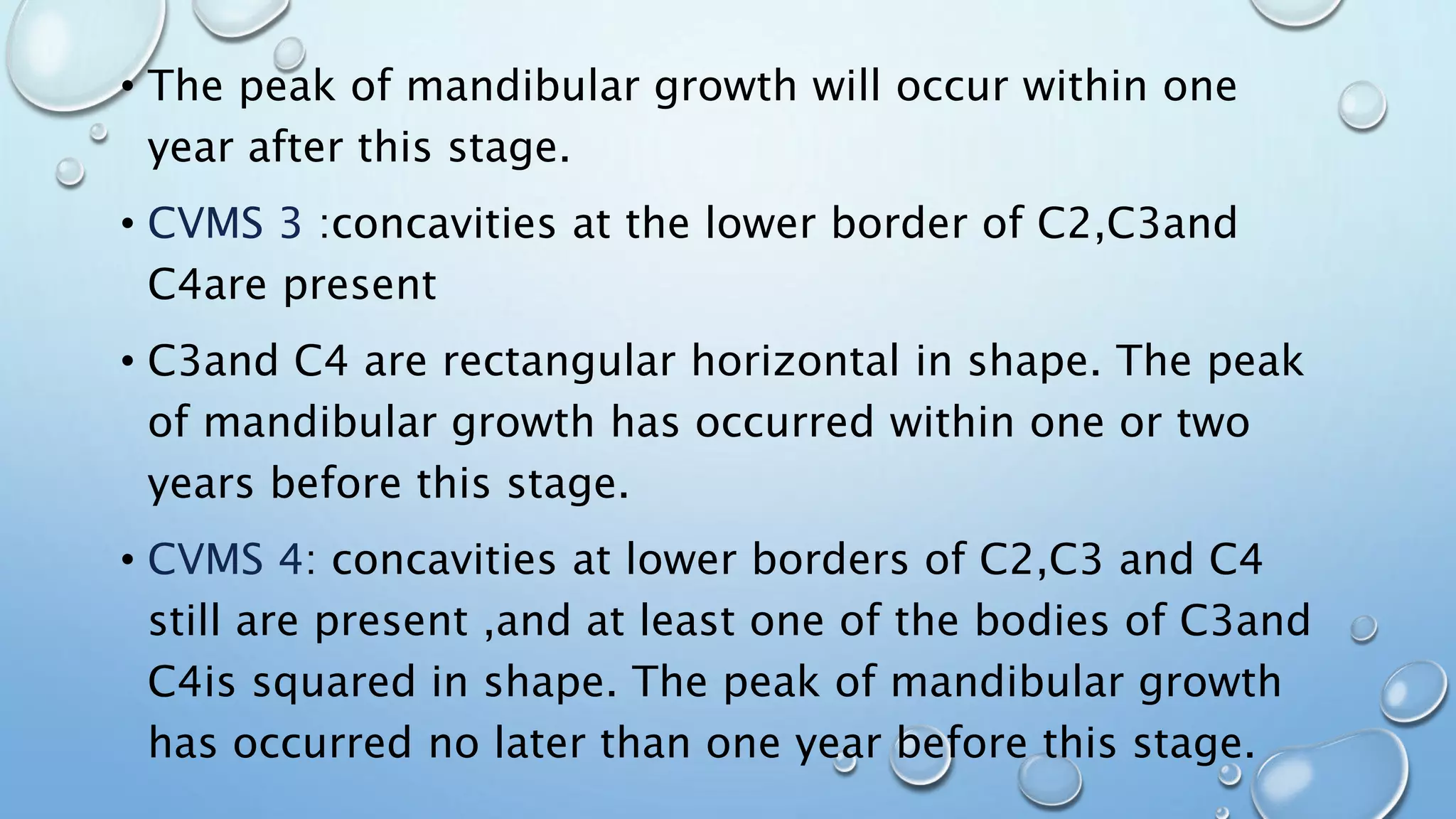 • The peak of mandibular growth will occur within one
year after this stage.
• CVMS 3 :concavities at the lower border of C2,C3and
C4are present
• C3and C4 are rectangular horizontal in shape. The peak
of mandibular growth has occurred within one or two
years before this stage.
• CVMS 4: concavities at lower borders of C2,C3 and C4
still are present ,and at least one of the bodies of C3and
C4is squared in shape. The peak of mandibular growth
has occurred no later than one year before this stage.
 