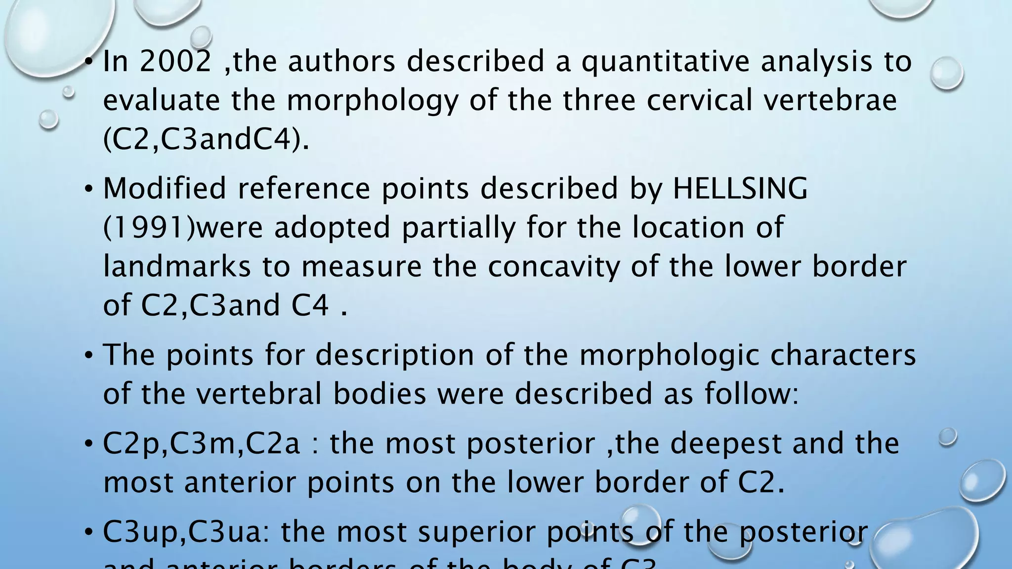• In 2002 ,the authors described a quantitative analysis to
evaluate the morphology of the three cervical vertebrae
(C2,C3andC4).
• Modified reference points described by HELLSING
(1991)were adopted partially for the location of
landmarks to measure the concavity of the lower border
of C2,C3and C4 .
• The points for description of the morphologic characters
of the vertebral bodies were described as follow:
• C2p,C3m,C2a : the most posterior ,the deepest and the
most anterior points on the lower border of C2.
• C3up,C3ua: the most superior points of the posterior
 