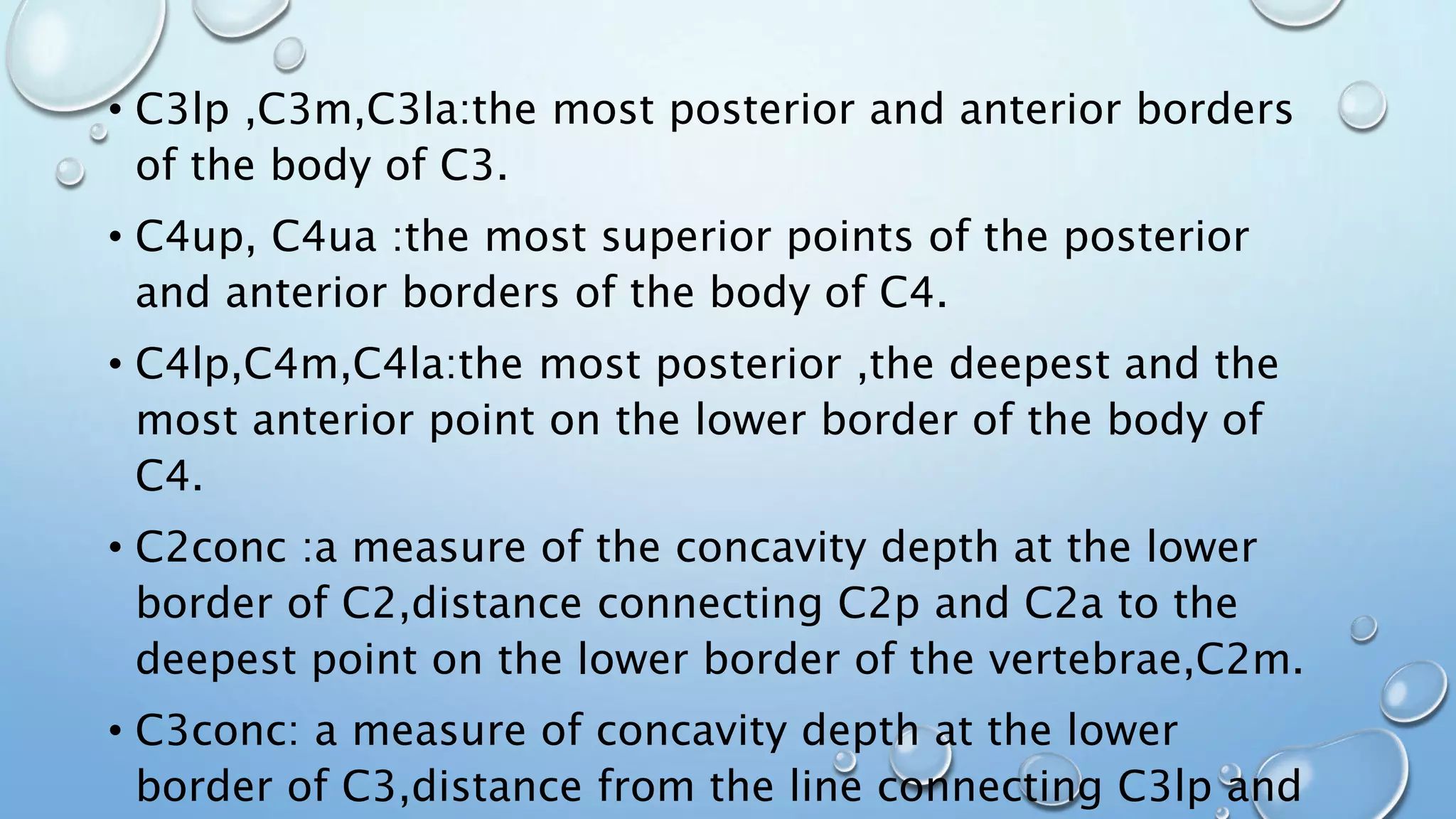 • C3lp ,C3m,C3la:the most posterior and anterior borders
of the body of C3.
• C4up, C4ua :the most superior points of the posterior
and anterior borders of the body of C4.
• C4lp,C4m,C4la:the most posterior ,the deepest and the
most anterior point on the lower border of the body of
C4.
• C2conc :a measure of the concavity depth at the lower
border of C2,distance connecting C2p and C2a to the
deepest point on the lower border of the vertebrae,C2m.
• C3conc: a measure of concavity depth at the lower
border of C3,distance from the line connecting C3lp and
 