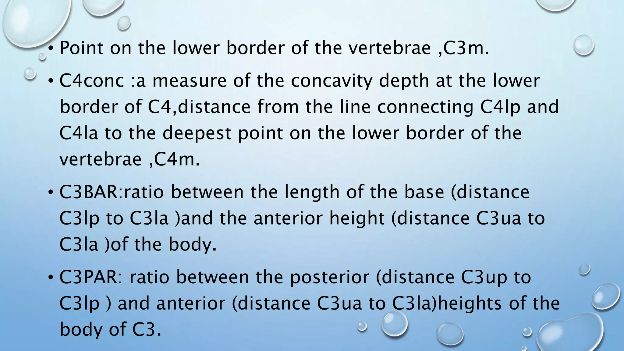 • Point on the lower border of the vertebrae ,C3m.
• C4conc :a measure of the concavity depth at the lower
border of C4,distance from the line connecting C4lp and
C4la to the deepest point on the lower border of the
vertebrae ,C4m.
• C3BAR:ratio between the length of the base (distance
C3lp to C3la )and the anterior height (distance C3ua to
C3la )of the body.
• C3PAR: ratio between the posterior (distance C3up to
C3lp ) and anterior (distance C3ua to C3la)heights of the
body of C3.
 