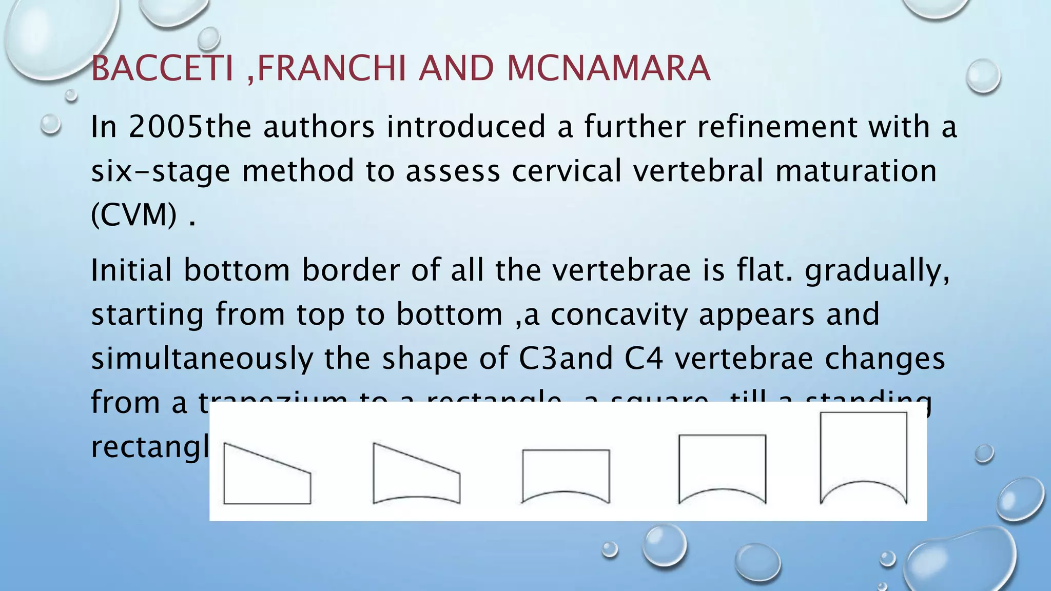 BACCETI ,FRANCHI AND MCNAMARA
In 2005the authors introduced a further refinement with a
six-stage method to assess cervical vertebral maturation
(CVM) .
Initial bottom border of all the vertebrae is flat. gradually,
starting from top to bottom ,a concavity appears and
simultaneously the shape of C3and C4 vertebrae changes
from a trapezium to a rectangle ,a square ,till a standing
rectangle
 