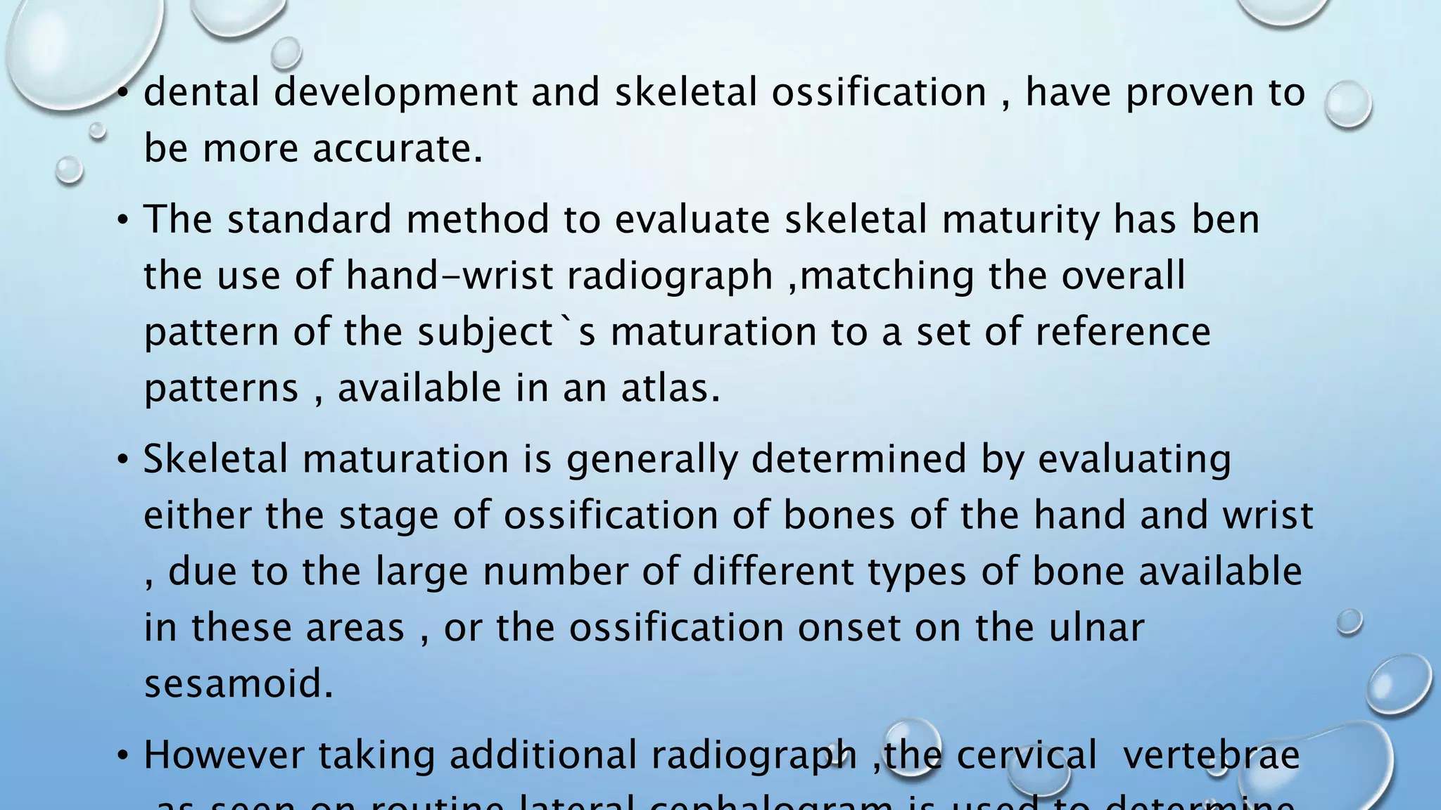 • dental development and skeletal ossification , have proven to
be more accurate.
• The standard method to evaluate skeletal maturity has ben
the use of hand-wrist radiograph ,matching the overall
pattern of the subject`s maturation to a set of reference
patterns , available in an atlas.
• Skeletal maturation is generally determined by evaluating
either the stage of ossification of bones of the hand and wrist
, due to the large number of different types of bone available
in these areas , or the ossification onset on the ulnar
sesamoid.
• However taking additional radiograph ,the cervical vertebrae
 