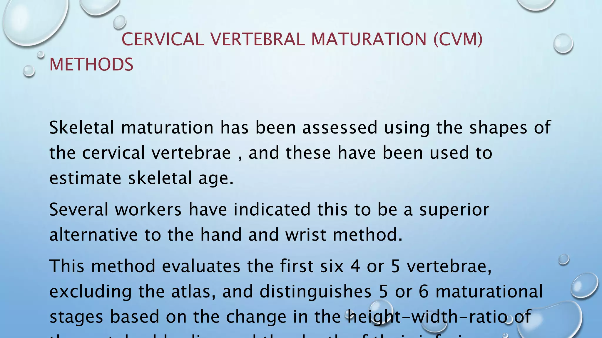 CERVICAL VERTEBRAL MATURATION (CVM)
METHODS
Skeletal maturation has been assessed using the shapes of
the cervical vertebrae , and these have been used to
estimate skeletal age.
Several workers have indicated this to be a superior
alternative to the hand and wrist method.
This method evaluates the first six 4 or 5 vertebrae,
excluding the atlas, and distinguishes 5 or 6 maturational
stages based on the change in the height-width-ratio of
 