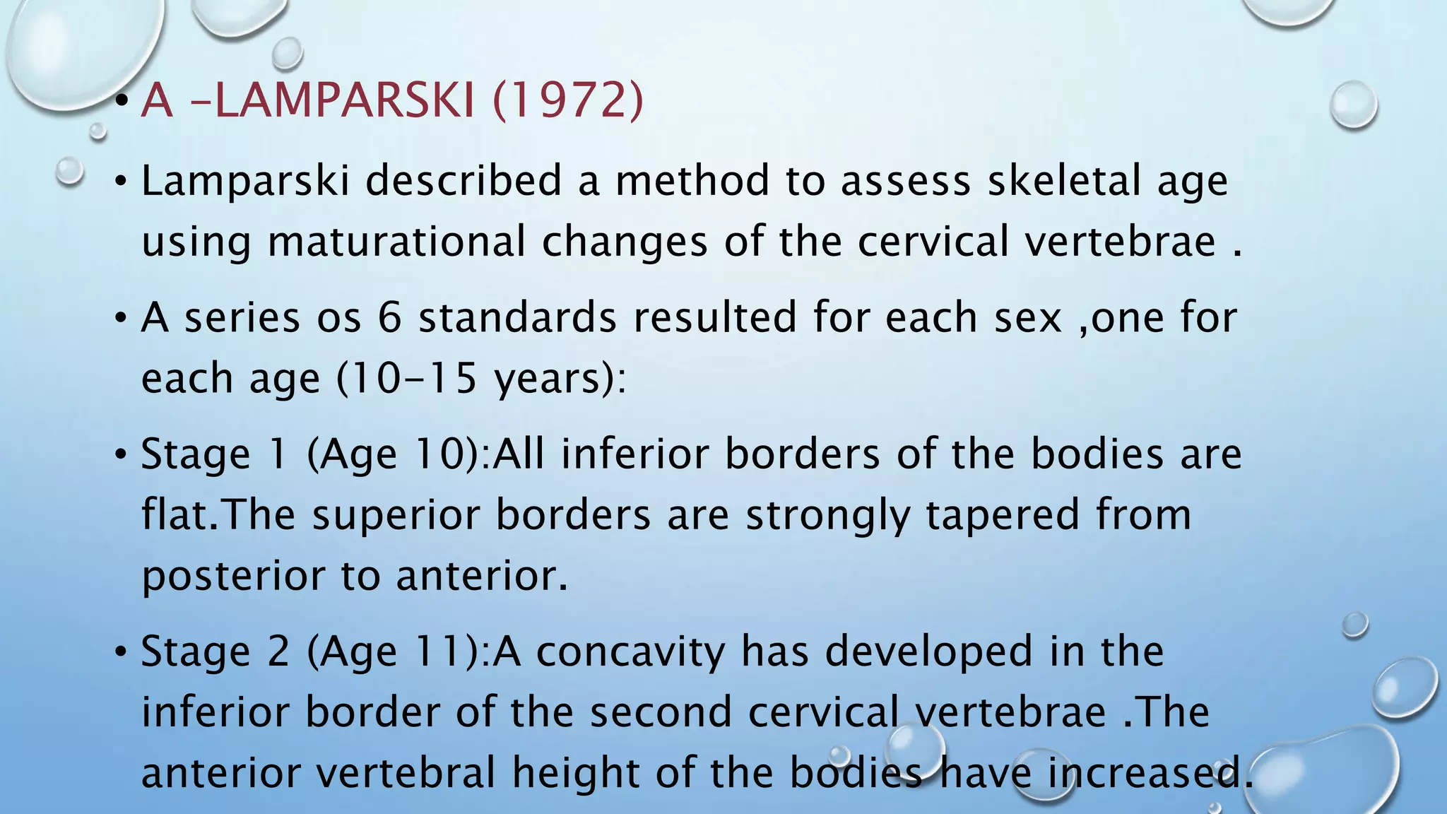 • A –LAMPARSKI (1972)
• Lamparski described a method to assess skeletal age
using maturational changes of the cervical vertebrae .
• A series os 6 standards resulted for each sex ,one for
each age (10-15 years):
• Stage 1 (Age 10):All inferior borders of the bodies are
flat.The superior borders are strongly tapered from
posterior to anterior.
• Stage 2 (Age 11):A concavity has developed in the
inferior border of the second cervical vertebrae .The
anterior vertebral height of the bodies have increased.
 