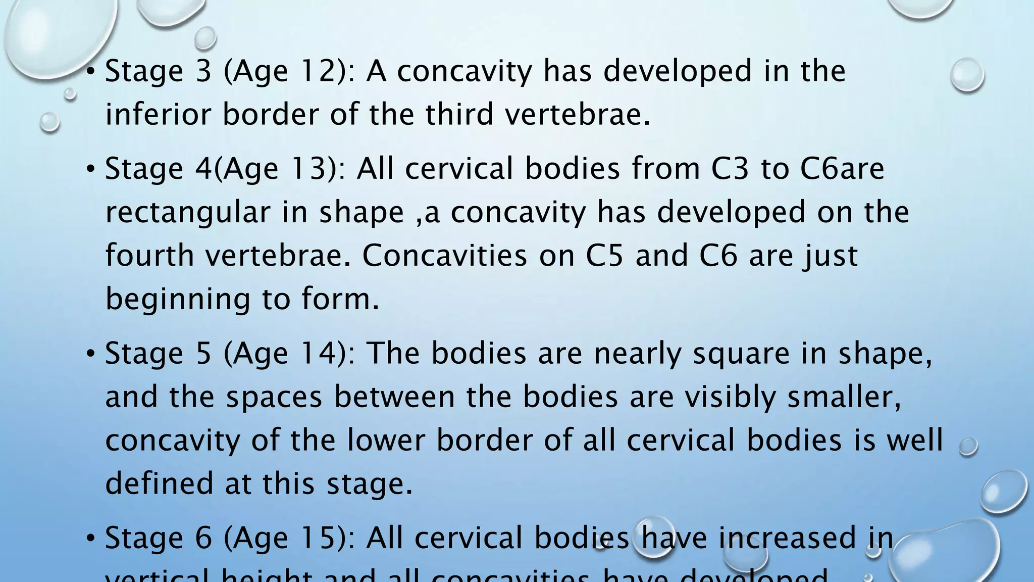 • Stage 3 (Age 12): A concavity has developed in the
inferior border of the third vertebrae.
• Stage 4(Age 13): All cervical bodies from C3 to C6are
rectangular in shape ,a concavity has developed on the
fourth vertebrae. Concavities on C5 and C6 are just
beginning to form.
• Stage 5 (Age 14): The bodies are nearly square in shape,
and the spaces between the bodies are visibly smaller,
concavity of the lower border of all cervical bodies is well
defined at this stage.
• Stage 6 (Age 15): All cervical bodies have increased in
 