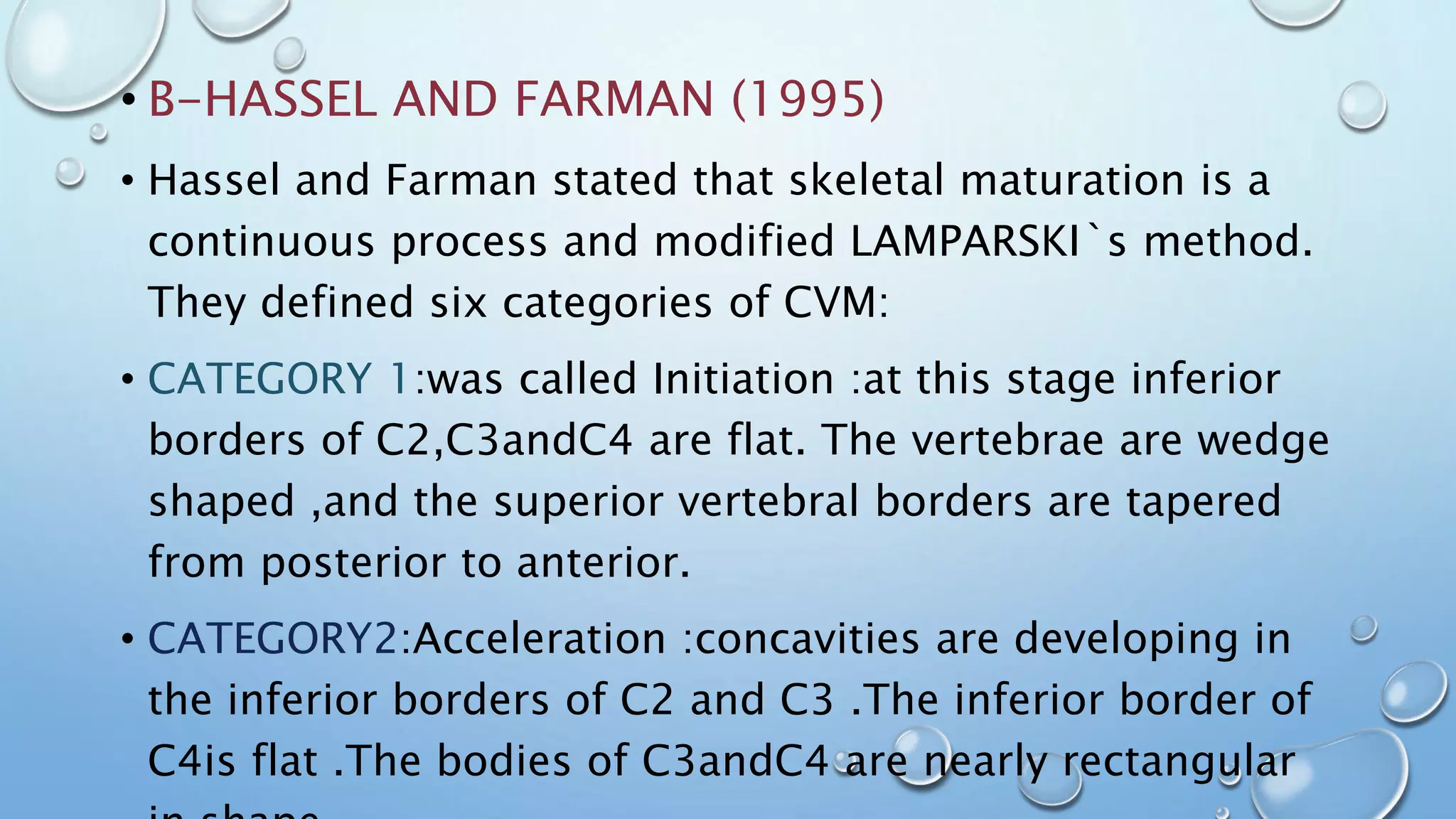 • B-HASSEL AND FARMAN (1995)
• Hassel and Farman stated that skeletal maturation is a
continuous process and modified LAMPARSKI`s method.
They defined six categories of CVM:
• CATEGORY 1:was called Initiation :at this stage inferior
borders of C2,C3andC4 are flat. The vertebrae are wedge
shaped ,and the superior vertebral borders are tapered
from posterior to anterior.
• CATEGORY2:Acceleration :concavities are developing in
the inferior borders of C2 and C3 .The inferior border of
C4is flat .The bodies of C3andC4 are nearly rectangular
 