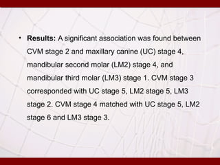 • Results: A significant association was found between
CVM stage 2 and maxillary canine (UC) stage 4,
mandibular second molar (LM2) stage 4, and
mandibular third molar (LM3) stage 1. CVM stage 3
corresponded with UC stage 5, LM2 stage 5, LM3
stage 2. CVM stage 4 matched with UC stage 5, LM2
stage 6 and LM3 stage 3.
 