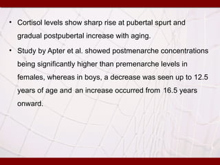 • Cortisol levels show sharp rise at pubertal spurt and
gradual postpubertal increase with aging.
• Study by Apter et al. showed postmenarche concentrations
being significantly higher than premenarche levels in
females, whereas in boys, a decrease was seen up to 12.5
years of age and an increase occurred from 16.5 years
onward.
 