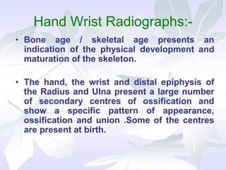 Hand Wrist Radiographs:-
• Bone age / skeletal age presents an
indication of the physical development and
maturation of the skeleton.
• The hand, the wrist and distal epiphysis of
the Radius and Ulna present a large number
of secondary centres of ossification and
show a specific pattern of appearance,
ossification and union .Some of the centres
are present at birth.
 