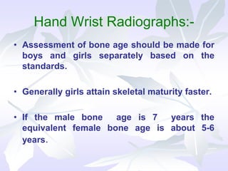 Hand Wrist Radiographs:-
• Assessment of bone age should be made for
boys and girls separately based on the
standards.
• Generally girls attain skeletal maturity faster.
• If the male bone age is 7 years the
equivalent female bone age is about 5-6
years.
 