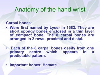 Anatomy of the hand wrist
Carpal bones:
• Were first named by Lyser in 1683. They are
short spongy bones enclosed in a thin layer
of compact bone. The 8 carpal bones are
arranged in 2 rows- proximal and distal.
• Each of the 8 carpal bones ossify from one
primary centre which appears in a
predictable pattern.
• Important bones: Hamate
 