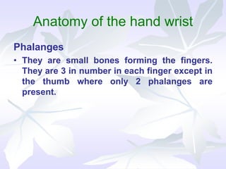 Anatomy of the hand wrist
Phalanges
• They are small bones forming the fingers.
They are 3 in number in each finger except in
the thumb where only 2 phalanges are
present.
 