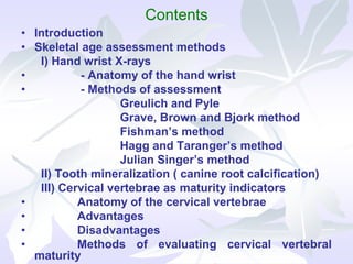 Contents
• Introduction
• Skeletal age assessment methods
I) Hand wrist X-rays
• - Anatomy of the hand wrist
• - Methods of assessment
Greulich and Pyle
Grave, Brown and Bjork method
Fishman’s method
Hagg and Taranger’s method
Julian Singer’s method
II) Tooth mineralization ( canine root calcification)
III) Cervical vertebrae as maturity indicators
• Anatomy of the cervical vertebrae
• Advantages
• Disadvantages
• Methods of evaluating cervical vertebral
maturity
 