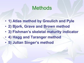 Methods
• 1) Atlas method by Greulich and Pyle
• 2) Bjork, Grave and Brown method
• 3) Fishman’s skeletal maturity indicator
• 4) Hagg and Taranger method
• 5) Julian Singer’s method
 