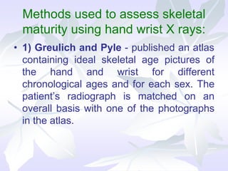 Methods used to assess skeletal
maturity using hand wrist X rays:
• 1) Greulich and Pyle - published an atlas
containing ideal skeletal age pictures of
the hand and wrist for different
chronological ages and for each sex. The
patient’s radiograph is matched on an
overall basis with one of the photographs
in the atlas.
 