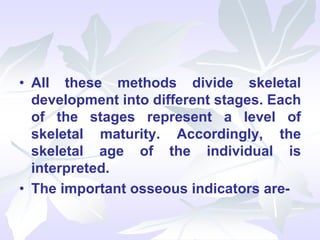• All these methods divide skeletal
development into different stages. Each
of the stages represent a level of
skeletal maturity. Accordingly, the
skeletal age of the individual is
interpreted.
• The important osseous indicators are-
 