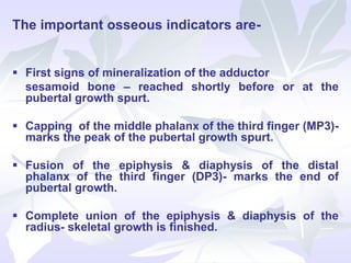 The important osseous indicators are-
 First signs of mineralization of the adductor
sesamoid bone – reached shortly before or at the
pubertal growth spurt.
 Capping of the middle phalanx of the third finger (MP3)-
marks the peak of the pubertal growth spurt.
 Fusion of the epiphysis & diaphysis of the distal
phalanx of the third finger (DP3)- marks the end of
pubertal growth.
 Complete union of the epiphysis & diaphysis of the
radius- skeletal growth is finished.
 