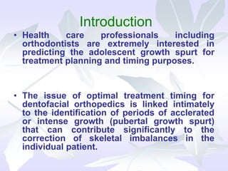 Introduction
• Health care professionals including
orthodontists are extremely interested in
predicting the adolescent growth spurt for
treatment planning and timing purposes.
• The issue of optimal treatment timing for
dentofacial orthopedics is linked intimately
to the identification of periods of acclerated
or intense growth (pubertal growth spurt)
that can contribute significantly to the
correction of skeletal imbalances in the
individual patient.
 