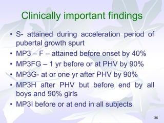 Clinically important findings
• S- attained during acceleration period of
pubertal growth spurt
• MP3 – F – attained before onset by 40%
• MP3FG – 1 yr before or at PHV by 90%
• MP3G- at or one yr after PHV by 90%
• MP3H after PHV but before end by all
boys and 90% girls
• MP3I before or at end in all subjects
36
 