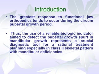 Introduction
• The greatest response to functional jaw
orthopedics tends to occur during the circum
pubertal growth period.
• Thus, the use of a reliable biologic indicator
aimed to detect the pubertal growth spurt in
mandibular growth represents a crucial
diagnostic tool for a rational treatment
planning especially in class II skeletal pattern
with mandibular deficiencies.
 