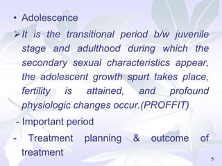 • Adolescence
It is the transitional period b/w juvenile
stage and adulthood during which the
secondary sexual characteristics appear,
the adolescent growth spurt takes place,
fertility is attained, and profound
physiologic changes occur.(PROFFIT)
- Important period
- Treatment planning & outcome of
treatment 5
 