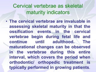 Cervical vertebrae as skeletal
maturity indicators
• The cervical vertebrae are invaluable in
assessing skeletal maturity in that the
ossification events in the cervical
vertebrae begin during fetal life and
continue until adulthood. The
maturational changes can be observed
in the vertebrae during this entire
interval, which covers the period when
orthodontic/ orthopedic treatment is
typically performed in growing patients.
 