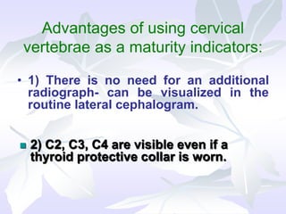 Advantages of using cervical
vertebrae as a maturity indicators:
• 1) There is no need for an additional
radiograph- can be visualized in the
routine lateral cephalogram.
 2) C2, C3, C4 are visible even if a
thyroid protective collar is worn.
 