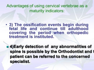 Advantages of using cervical vertebrae as a
maturity indicators:
• 3) The ossification events begin during
fetal life and continue till adulthood
covering the period when orthopedic
treatment is instituted.
 4)Early detection of any abnormalities of
spine is possible by the Orthodontist and t
patient can be referred to the concerned
specialist.
 