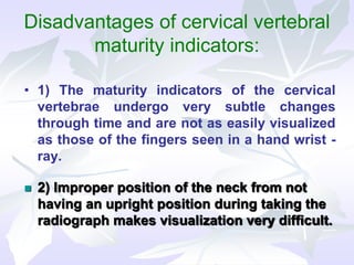 Disadvantages of cervical vertebral
maturity indicators:
• 1) The maturity indicators of the cervical
vertebrae undergo very subtle changes
through time and are not as easily visualized
as those of the fingers seen in a hand wrist -
ray.
 2) Improper position of the neck from not
having an upright position during taking the
radiograph makes visualization very difficult.
 