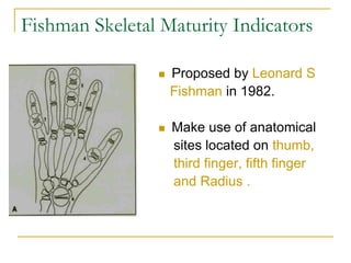 Fishman Skeletal Maturity Indicators
 Proposed by Leonard S
Fishman in 1982.
 Make use of anatomical
sites located on thumb,
third finger, fifth finger
and Radius .
 