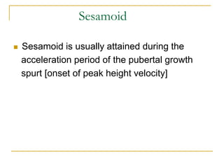 Sesamoid
 Sesamoid is usually attained during the
acceleration period of the pubertal growth
spurt [onset of peak height velocity]
 