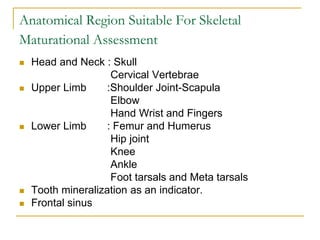 Anatomical Region Suitable For Skeletal
Maturational Assessment
 Head and Neck : Skull
Cervical Vertebrae
 Upper Limb :Shoulder Joint-Scapula
Elbow
Hand Wrist and Fingers
 Lower Limb : Femur and Humerus
Hip joint
Knee
Ankle
Foot tarsals and Meta tarsals
 Tooth mineralization as an indicator.
 Frontal sinus
 