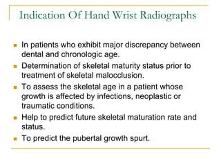Indication Of Hand Wrist Radiographs
 In patients who exhibit major discrepancy between
dental and chronologic age.
 Determination of skeletal maturity status prior to
treatment of skeletal malocclusion.
 To assess the skeletal age in a patient whose
growth is affected by infections, neoplastic or
traumatic conditions.
 Help to predict future skeletal maturation rate and
status.
 To predict the pubertal growth spurt.
 