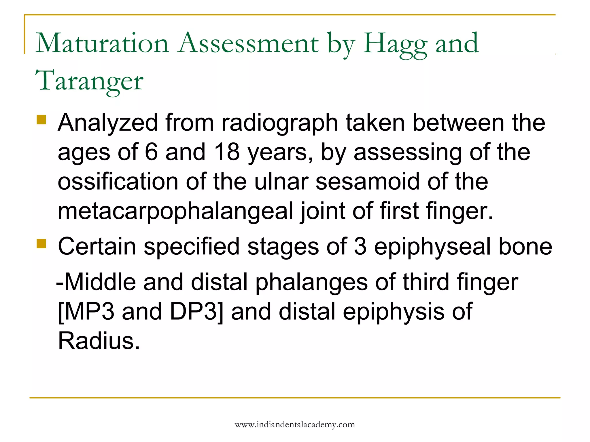 Maturation Assessment by Hagg and
Taranger
 Analyzed from radiograph taken between the
ages of 6 and 18 years, by assessing of the
ossification of the ulnar sesamoid of the
metacarpophalangeal joint of first finger.
 Certain specified stages of 3 epiphyseal bone
-Middle and distal phalanges of third finger
[MP3 and DP3] and distal epiphysis of
Radius.
www.indiandentalacademy.com
 