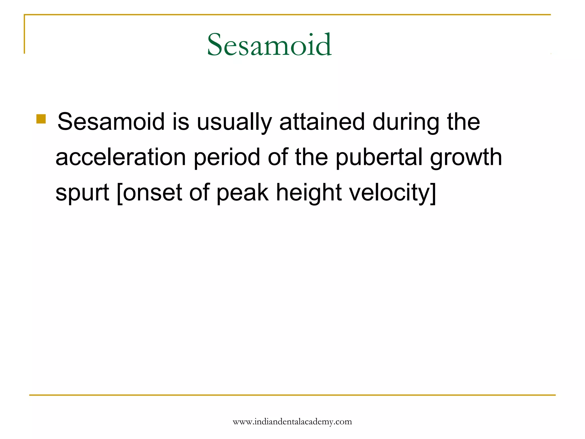 Sesamoid
 Sesamoid is usually attained during the
acceleration period of the pubertal growth
spurt [onset of peak height velocity]
www.indiandentalacademy.com
 