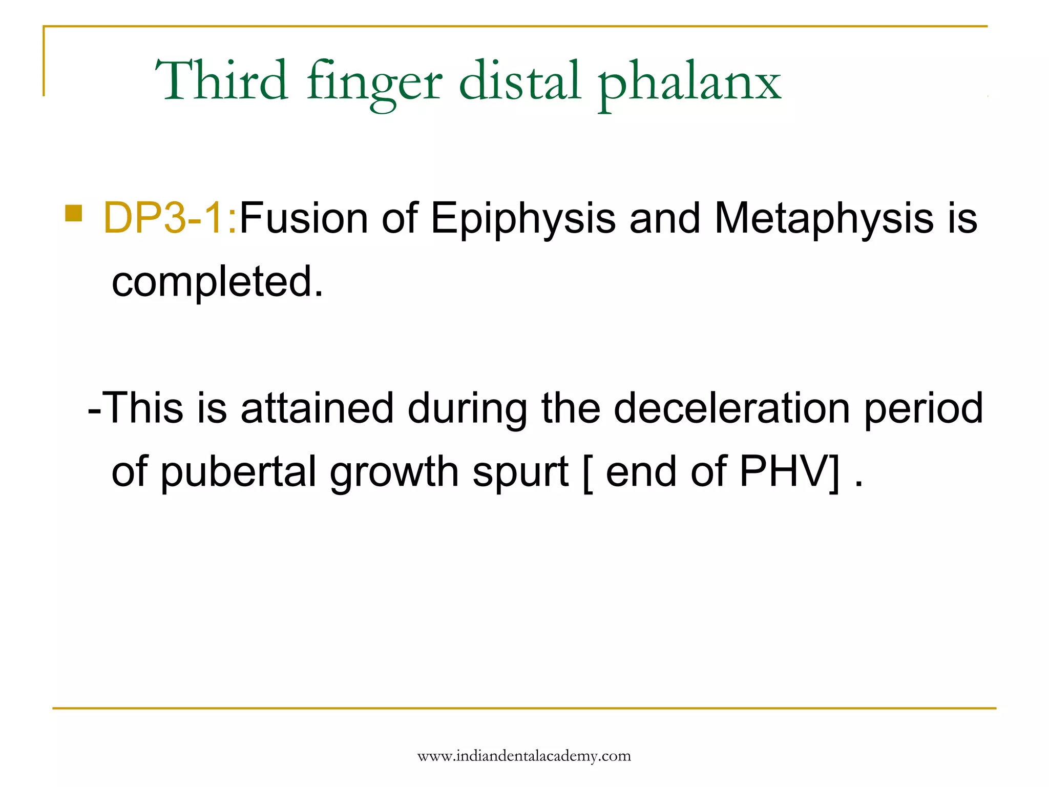 Third finger distal phalanx
 DP3-1:Fusion of Epiphysis and Metaphysis is
completed.
-This is attained during the deceleration period
of pubertal growth spurt [ end of PHV] .
www.indiandentalacademy.com
 