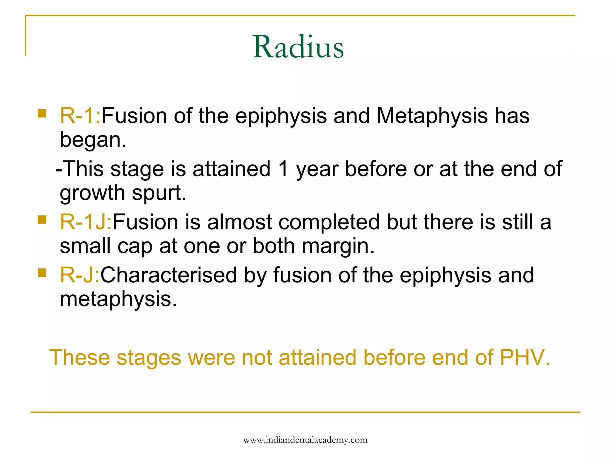 Radius
 R-1:Fusion of the epiphysis and Metaphysis has
began.
-This stage is attained 1 year before or at the end of
growth spurt.
 R-1J:Fusion is almost completed but there is still a
small cap at one or both margin.
 R-J:Characterised by fusion of the epiphysis and
metaphysis.
These stages were not attained before end of PHV.
www.indiandentalacademy.com
 