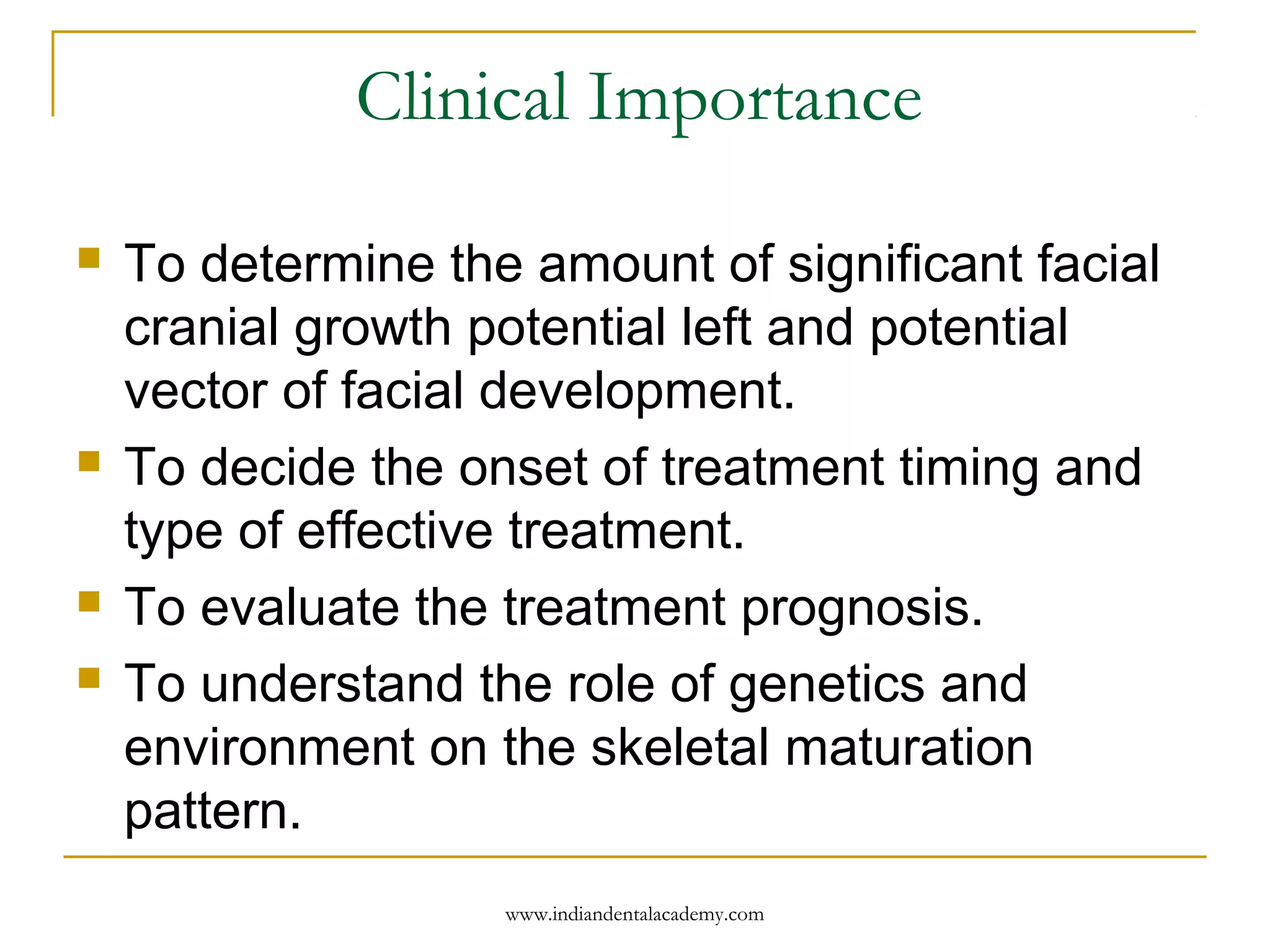 Clinical Importance
 To determine the amount of significant facial
cranial growth potential left and potential
vector of facial development.
 To decide the onset of treatment timing and
type of effective treatment.
 To evaluate the treatment prognosis.
 To understand the role of genetics and
environment on the skeletal maturation
pattern.
www.indiandentalacademy.com
 
