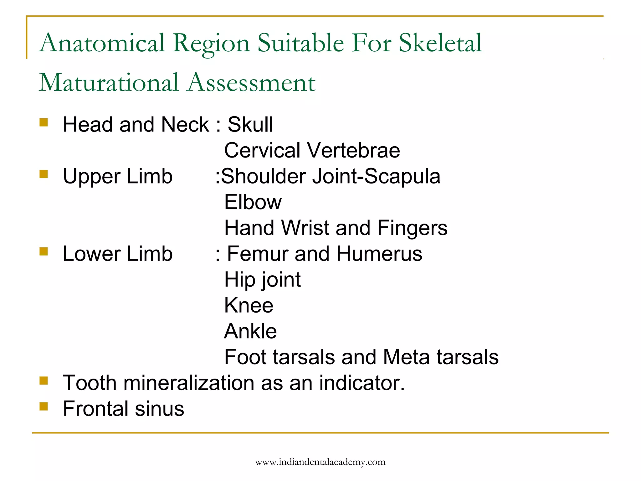 Anatomical Region Suitable For Skeletal
Maturational Assessment
 Head and Neck : Skull
Cervical Vertebrae
 Upper Limb :Shoulder Joint-Scapula
Elbow
Hand Wrist and Fingers
 Lower Limb : Femur and Humerus
Hip joint
Knee
Ankle
Foot tarsals and Meta tarsals
 Tooth mineralization as an indicator.
 Frontal sinus
www.indiandentalacademy.com
 