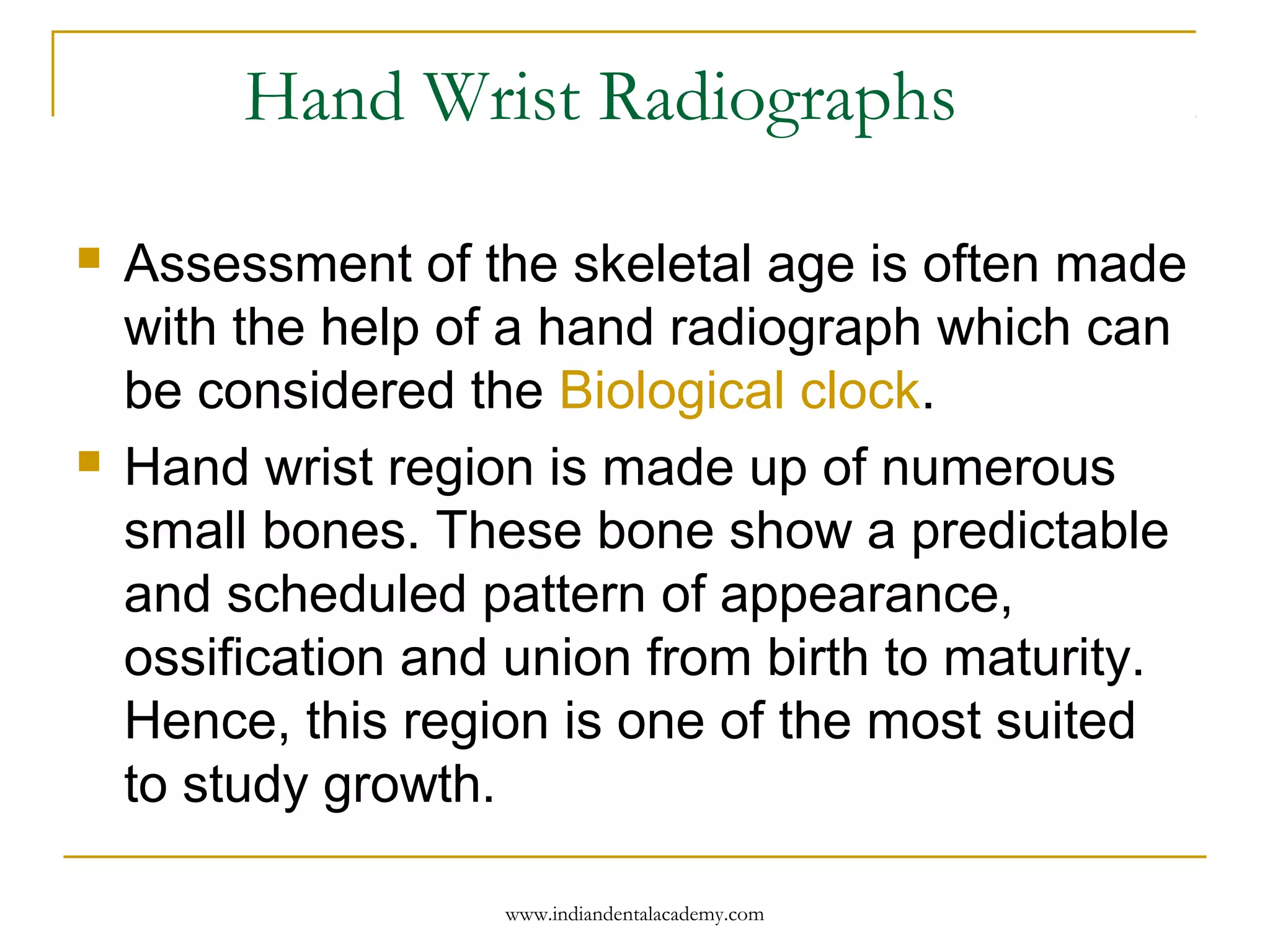 Hand Wrist Radiographs
 Assessment of the skeletal age is often made
with the help of a hand radiograph which can
be considered the Biological clock.
 Hand wrist region is made up of numerous
small bones. These bone show a predictable
and scheduled pattern of appearance,
ossification and union from birth to maturity.
Hence, this region is one of the most suited
to study growth.
www.indiandentalacademy.com
 