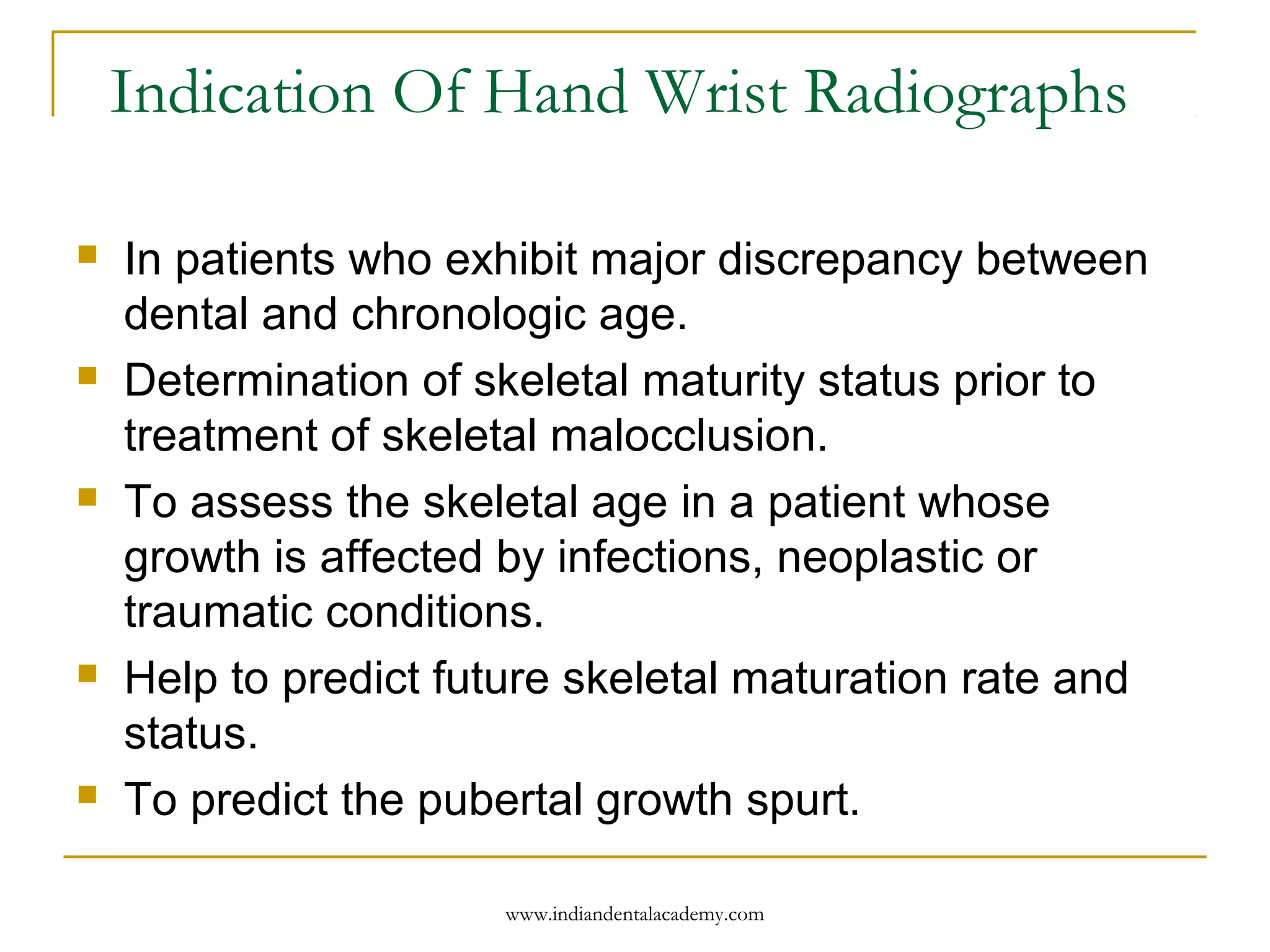 Indication Of Hand Wrist Radiographs
 In patients who exhibit major discrepancy between
dental and chronologic age.
 Determination of skeletal maturity status prior to
treatment of skeletal malocclusion.
 To assess the skeletal age in a patient whose
growth is affected by infections, neoplastic or
traumatic conditions.
 Help to predict future skeletal maturation rate and
status.
 To predict the pubertal growth spurt.
www.indiandentalacademy.com
 