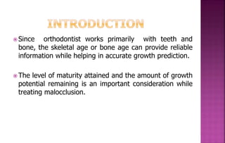  Since orthodontist works primarily with teeth and
bone, the skeletal age or bone age can provide reliable
information while helping in accurate growth prediction.
 The level of maturity attained and the amount of growth
potential remaining is an important consideration while
treating malocclusion.
 