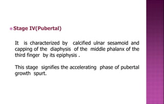  Stage IV(Pubertal)
It is characterized by calcified ulnar sesamoid and
capping of the diaphysis of the middle phalanx of the
third finger by its epiphysis .
This stage signifies the accelerating phase of pubertal
growth spurt.
 